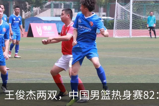王俊杰两双，中国男篮热身赛82：78塞尔维亚联赛亚军队